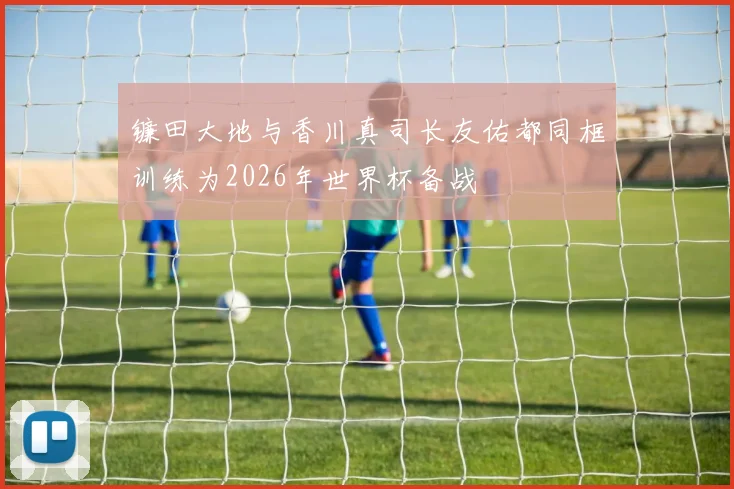 镰田大地与香川真司长友佑都同框训练为2026年世界杯备战
