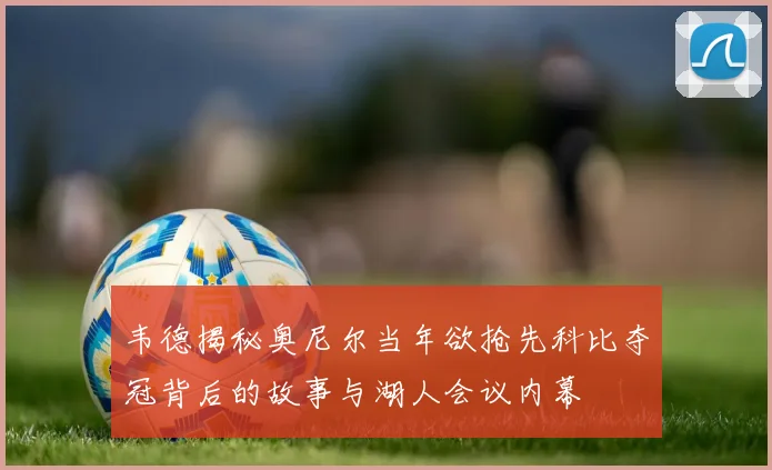 韦德揭秘奥尼尔当年欲抢先科比夺冠背后的故事与湖人会议内幕