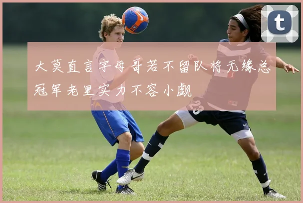 大莫直言字母哥若不留队将无缘总冠军老里实力不容小觑