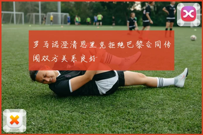 罗马诺澄清恩里克拒绝巴黎合同传闻双方关系良好