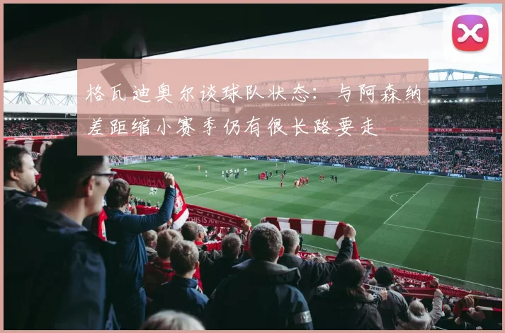 格瓦迪奥尔谈球队状态：与阿森纳差距缩小赛季仍有很长路要走