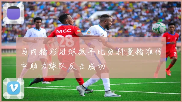 马内精彩进球扳平比分科曼精准传中助力球队反击成功