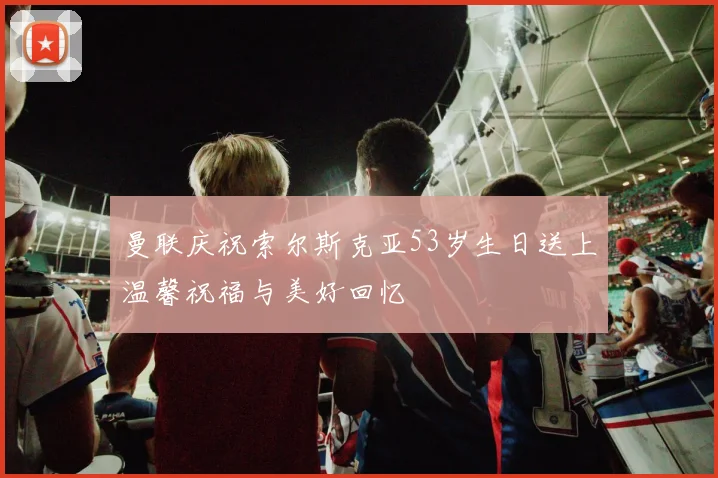 曼联庆祝索尔斯克亚53岁生日送上温馨祝福与美好回忆