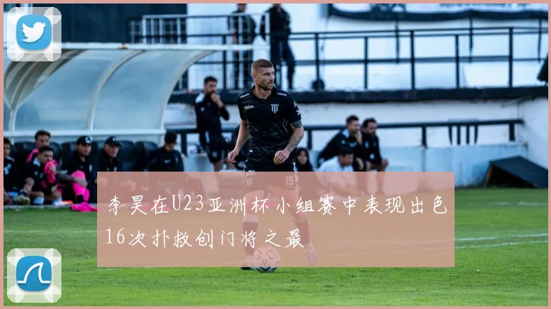 李昊在U23亚洲杯小组赛中表现出色16次扑救创门将之最