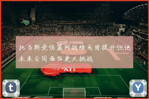 托马斯受伤篮网战绩或将提升但他未来合同面临更大挑战