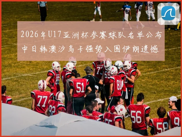2026年U17亚洲杯参赛球队名单公布中日韩澳沙乌卡强势入围伊朗遗憾无缘