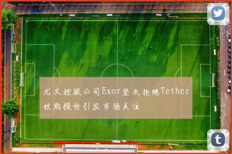 尤文控股公司Exor坚决拒绝Tether收购报价引发市场关注