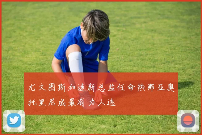 尤文图斯加速新总监任命热那亚奥托里尼成最有力人选