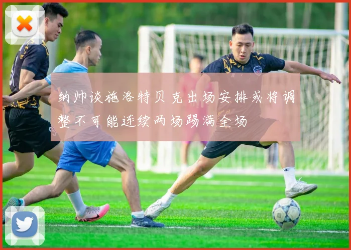 纳帅谈施洛特贝克出场安排或将调整不可能连续两场踢满全场