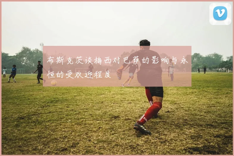 布斯克茨谈梅西对巴萨的影响与永恒的受欢迎程度