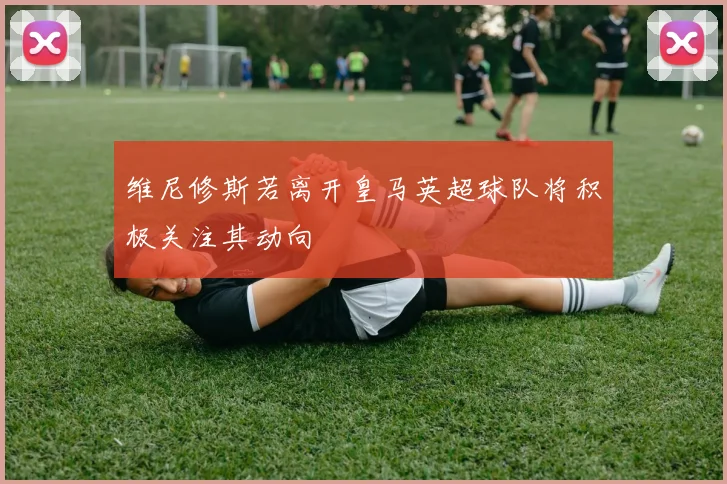 维尼修斯若离开皇马英超球队将积极关注其动向