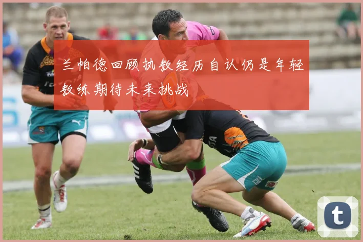 兰帕德回顾执教经历自认仍是年轻教练期待未来挑战