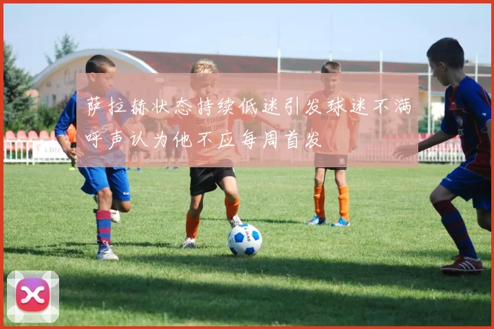 萨拉赫状态持续低迷引发球迷不满呼声认为他不应每周首发