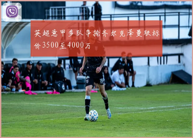 英超意甲多队争抢齐尔克泽曼联标价3500至4000万