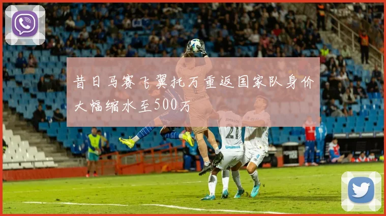 昔日马赛飞翼托万重返国家队身价大幅缩水至500万