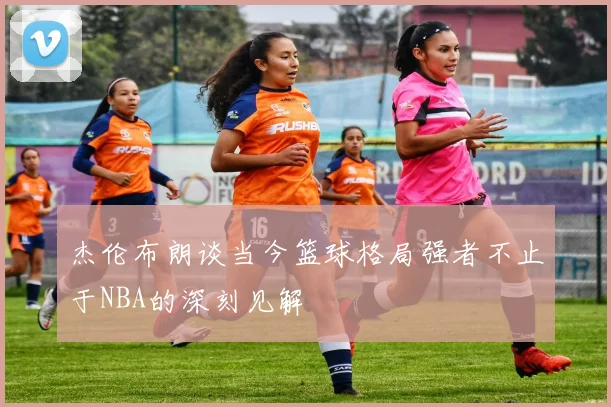 杰伦布朗谈当今篮球格局强者不止于NBA的深刻见解