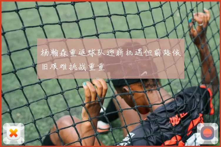 杨瀚森重返球队迎新机遇但前路依旧艰难挑战重重