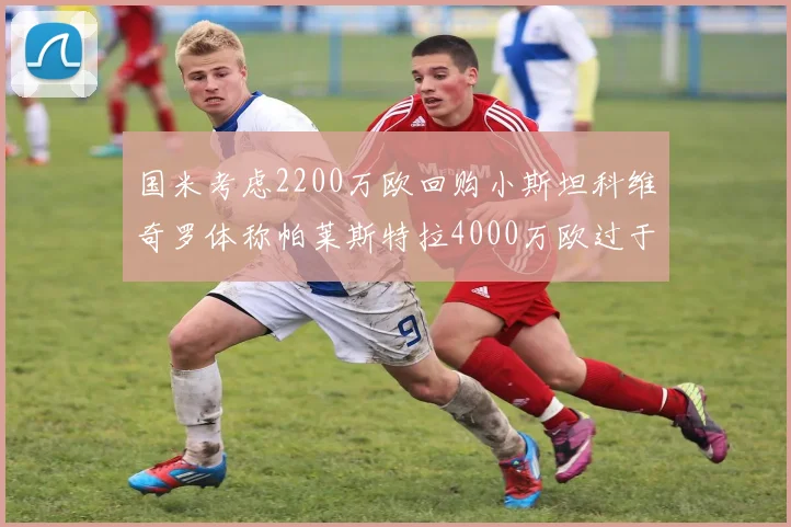 国米考虑2200万欧回购小斯坦科维奇罗体称帕莱斯特拉4000万欧过于昂贵