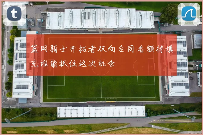 篮网骑士开拓者双向合同名额待填充谁能抓住这次机会