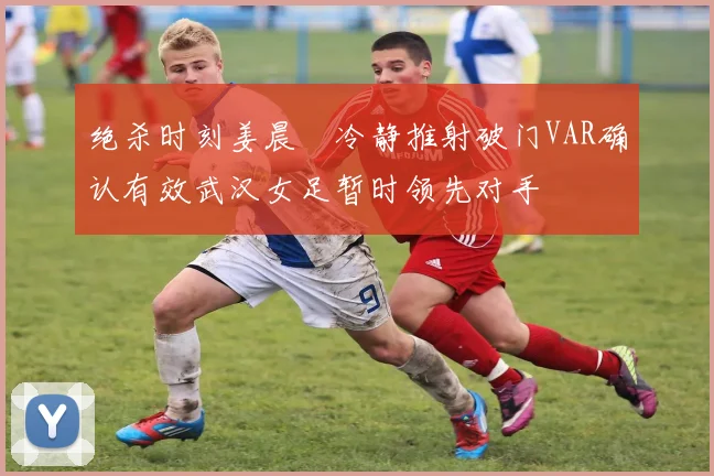 绝杀时刻姜晨璟冷静推射破门VAR确认有效武汉女足暂时领先对手