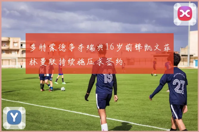多特蒙德争夺瑞典16岁前锋凯文菲林曼联持续施压求签约