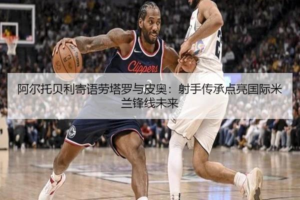 阿尔托贝利寄语劳塔罗与皮奥:射手传承点亮国际米兰锋线未来